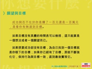 》願望與目標   　 成功與否不在於你是賺了一百元還是一百萬元，是看你有無達到目標 。 　如果目標沒有具體的時間表可以檢視，這只能算是一個想法或者一個願望而已。 　如果想要成功卻沒有目標，為自己找到一個目標就是你眼下的目標；如果你已經有了目標，那就不斷強化它，保持行為與目標一致，直到最後實現它。 