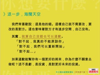 》退一步，海闊天空  　我們常喜歡說：這是他的錯。這樣自己就不需要改，要改的是對方。這也意味著對方才有進步空間，自己沒有。 　其實， 就算自己沒錯也可以道歉 。 　　 「對不起，我真的不能原諒你」 　　「對不起，我們可以重新開始」 　　「對不起…」   　如果道歉能幫你有一個更好的將來，你為什麼不願意去做呢？退不是虧，是投資，是對更好未來的投資。 