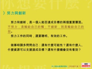 》努力與創新   　努力和創新，是一個人能否達成目標的兩個重要層面。 不努力，是輸給自己的懶；不創新，則是輸給自己的拙 。 　努力工作的同時，還要聰明、有效的工作。 　做事時請多問問自己：還有什麼可能性？還有什麼人、什麼資源可以支援達成目標？還有什麼機會沒有看到？ 