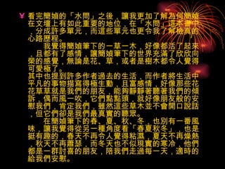 看完簡媜的「水問」之後，讓我更加了解為何簡媜在文壇上有如此重要的地位，在「水問」這本書中，分成許多單元，而這些單元也更令我了解檢真的心路歷程。 　　我覺得簡媜筆下的一草一木，好像都活了起來，且都有了感情，讓簡媜筆下的世界充滿了欣欣向榮的感覺，無論是花、草，或者是樹木都令人覺得可愛極了。 其中也提到許多作者過去的生活，而作者將生活中平凡的事物描寫得極生動，且富感情，好像那些花花草草就是我們的朋友，能夠靜靜著聽著我們的傾訴，偶而風一吹，它們點點頭，就好像朋友般的安慰我們，肯定我們，雖然這些草木並不會開口說話，但它們卻是我們最真實的聽眾。 　　在簡媜筆下的春、夏、秋、冬，也別有一番風味，讓我覺得從另一種角度看「春夏秋冬」，也是挺有趣的，春天不再令人覺得粘濕，夏天不再燥熱，秋天不再蕭瑟，而冬天也不似現實的寒冷，他們都是一群討喜的朋友，陪我們走過每一天，適時的給我們安慰。 　　 