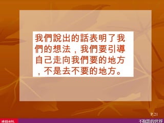 我們說出的話表明了我們的想法，我們要引導自己走向我們要的地方，不是去不要的地方。 P.21 