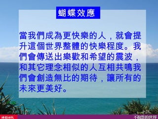 當我們成為更快樂的人，就會提升這個世界整體的快樂程度。我們會傳送出樂歡和希望的震波，和其它理念相似的人互相共鳴我們會創造無比的期待，讓所有的未來更美好。  P.32 蝴蝶效應   P.25 