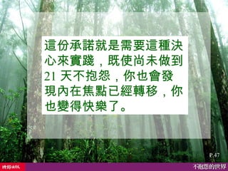 這份承諾就是需要這種決心來實踐，既使尚未做到 21 天不抱怨，你也會發現內在焦點已經轉移，你也變得快樂了。   P.47 