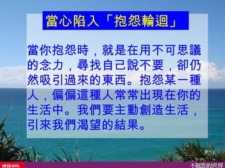 當你抱怨時，就是在用不可思議的念力，尋找自己說不要，卻仍然吸引過來的東西。抱怨某一種人，偏偏這種人常常出現在你的生活中。我們要主動創造生活，引來我們渴望的結果。   當心陷入「抱怨輪迴」   P.51 