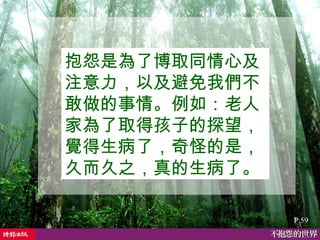 抱怨是為了博取同情心及注意力，以及避免我們不敢做的事情。例如：老人家為了取得孩子的探望，覺得生病了，奇怪的是，久而久之，真的生病了。  P.59 