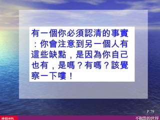 有一個你必須認清的事實：你會注意到另一個人有這些缺點，是因為你自己也有，是嗎？有嗎？該覺察一下嘍！  P.79 
