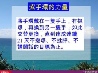 將手環戴在一隻手上，有抱怨，再換到另一隻手，如此交替更換，直到達成連續 21 天不抱怨、不批評、不講閒話的目標為止。  紫手環的力量 P.10 