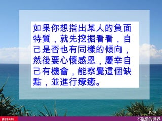 如果你想指出某人的負面特質，就先挖掘看看，自己是否也有同樣的傾向，然後要心懷感恩，慶幸自己有機會，能察覺這個缺點，並進行療癒。  P.79 