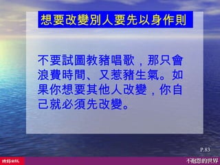 不要試圖教豬唱歌，那只會浪費時間、又惹豬生氣。如果你想要其他人改變，你自己就必須先改變。  P.83 想要改變別人要先以身作則   