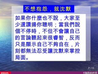 如果你什麼也不說，大家至少還讚揚你聰明；當我們說個不停時，不但不會讓自己的言論聽起來很睿智，反而只是顯示自己不夠自在，片刻都無法忍受讓沈默來掌控局面。  不想抱怨，就沈默   P.116 