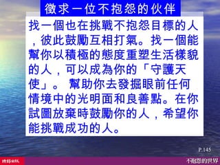 徵求一位不抱怨的伙伴  P.145 找一個也在挑戰不抱怨目標的人，彼此鼓勵互相打氣。找一個能幫你以積極的態度重塑生活樣貌的人，可以成為你的「守護天使」。 幫助你去發掘眼前任何情境中的光明面和良善點。在你試圖放棄時鼓勵你的人，希望你能挑戰成功的人。   