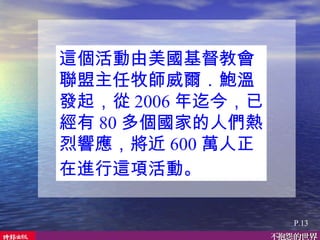 這個活動由美國基督教會聯盟主任牧師威爾．鮑溫發起，從 2006 年迄今，已經有 80 多個國家的人們熱烈響應，將近 600 萬人正在進行這項活動。   P.13 