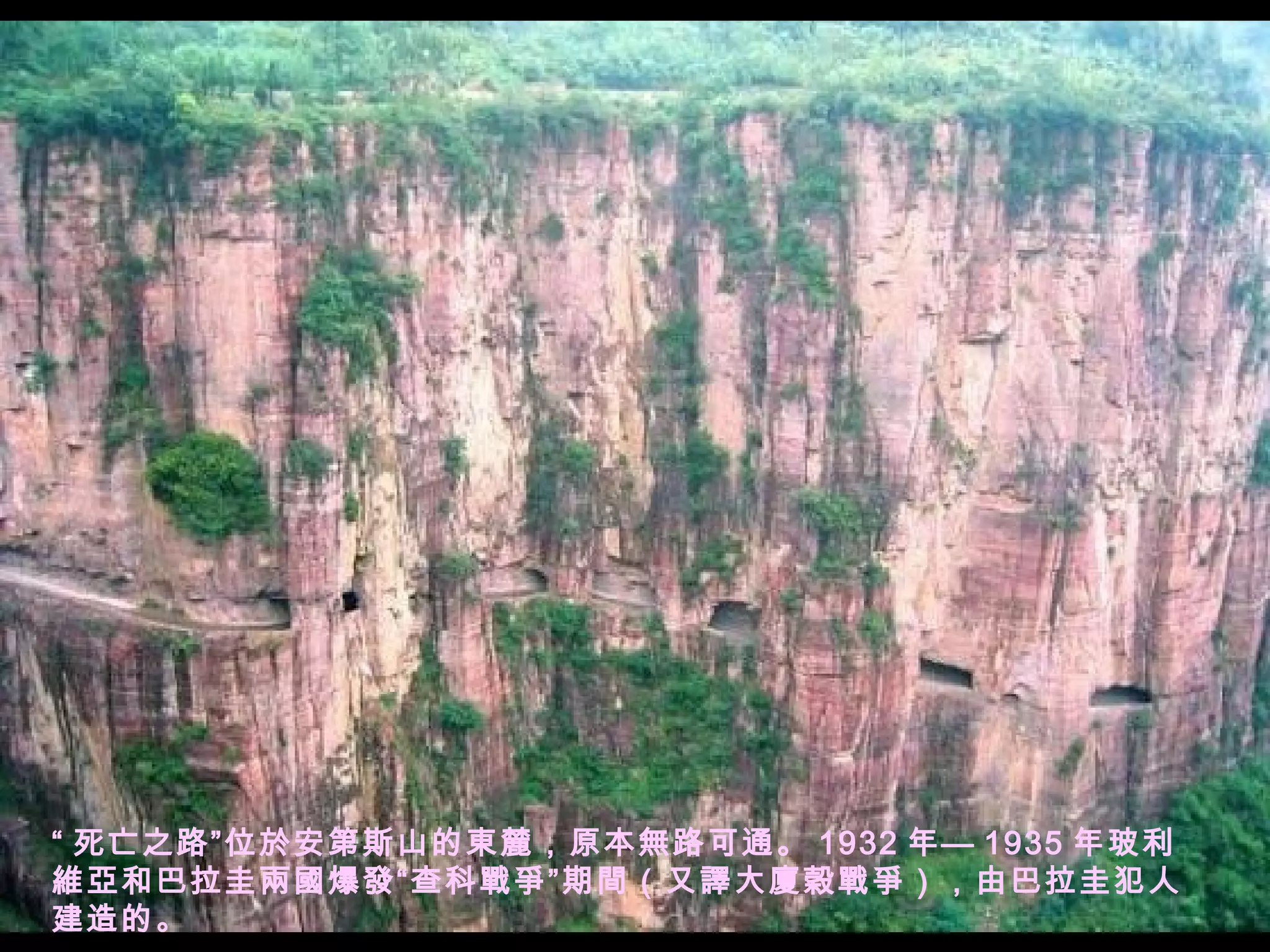 “ 死亡之路”位於安第斯山的東麓，原本無路可通。 1932 年— 1935 年玻利維亞和巴拉圭兩國爆發“查科戰爭”期間（又譯大廈穀戰爭），由巴拉圭犯人建造的。 