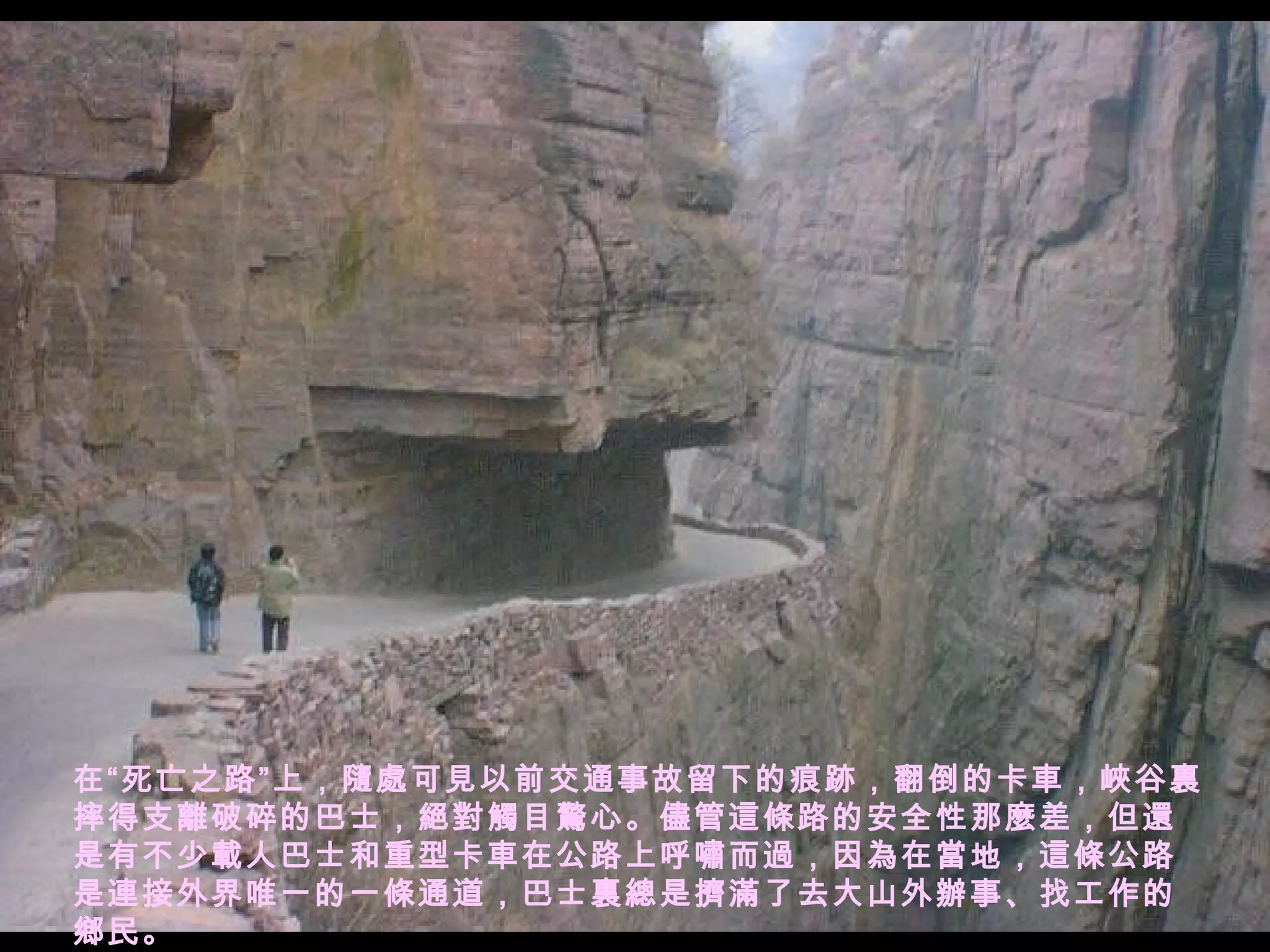 在“死亡之路”上，隨處可見以前交通事故留下的痕跡，翻倒的卡車，峽谷裏摔得支離破碎的巴士，絕對觸目驚心。儘管這條路的安全性那麼差，但還是有不少載人巴士和重型卡車在公路上呼嘯而過，因為在當地，這條公路是連接外界唯一的一條通道，巴士裏總是擠滿了去大山外辦事、找工作的鄉民。 