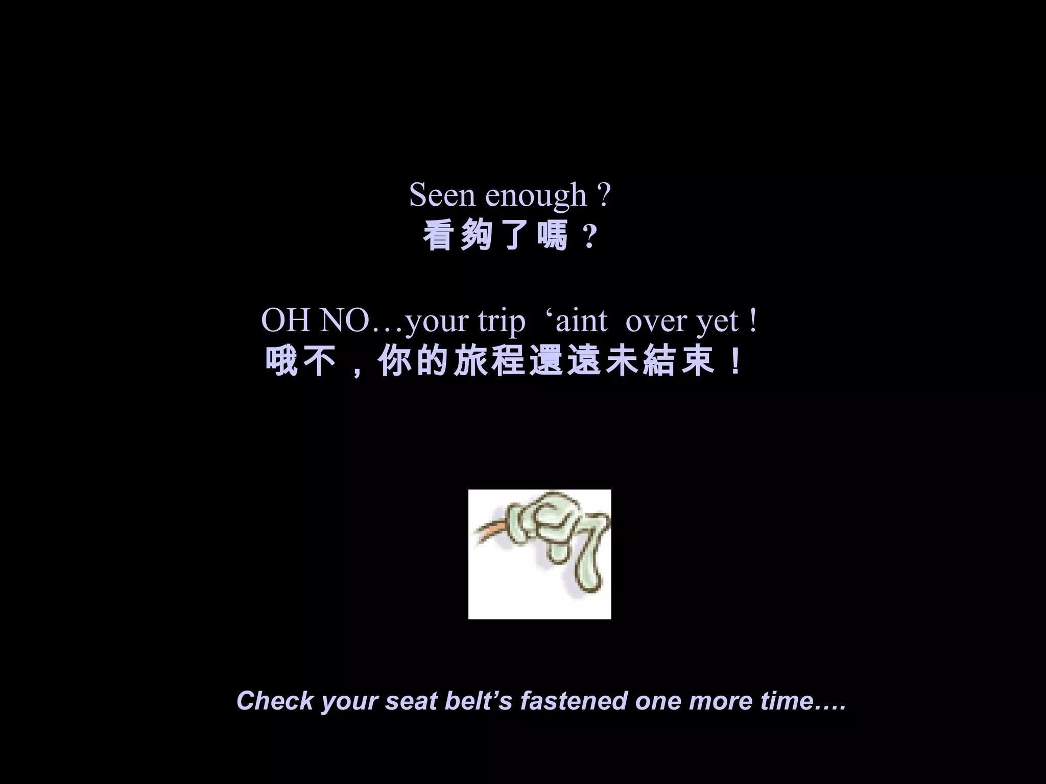 Seen enough ? 看夠了嗎 ? OH NO…your trip  ‘aint  over yet ! 哦不，你的旅程還遠未結束！ Check your seat belt’s fastened one more time…. 