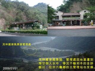 茂林國家風景區管理處 茂林國家風景區，管理處因地基遭到 淘空倒入水中，慘況不輸知本的金帥 飯店，位於六龜鄉的北管理站也受損。  