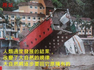 人類過度發展的結果， 改變了大自然的規律， 大自然將逐步要回它原擁有的 所以 
