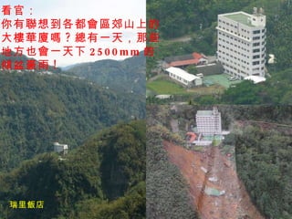 瑞里飯店 看官： 你有聯想到各都會區郊山上的 大樓華廈嗎 ? 總有一天，那些 地方也會一天下 2500mm 的 傾盆豪雨 ! 