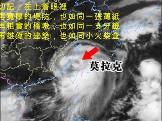 切記：在上蒼眼裡 再寬厚的堤防，也如同一張薄紙 再粗實的橋墩，也如同一支牙籤 再雄偉的建築，也如同小火柴盒 