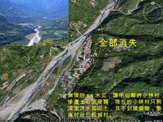 全部消失 無情的 88 水災，讓甲仙鄉的小林村， 慘遭土石流侵襲，現在的小林村只剩 滾滾洪水和泥土，見不到建築物，整 座村莊已經滅村。 