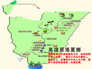 高雄那瑪夏鄉 那瑪夏鄉位於高雄縣西北角，是高雄縣 三個山地鄉一。鄉民大多為布農族人， 鄒族次之，排灣族及平地人佔少數，鄉 民大都信奉基督教，民風純樸。   