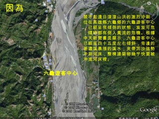 六龜遊客中心 因為 禁不起連日滾滾山洪的激烈沖刷， 位在高雄縣六龜鄉的六龜遊客中心 ，已經呈現傾倒的狀態，岌岌可危 ，隨時都有倒入黃流的危機。根據 中天新聞畫面顯示，六龜遊客中心 已經呈四十五度左右傾斜，旁邊的 荖濃溪暴漲的溪水，夾帶泥沙強勢 沖刷河床，整棟建築物幾乎快要被 沖進河床裡。  