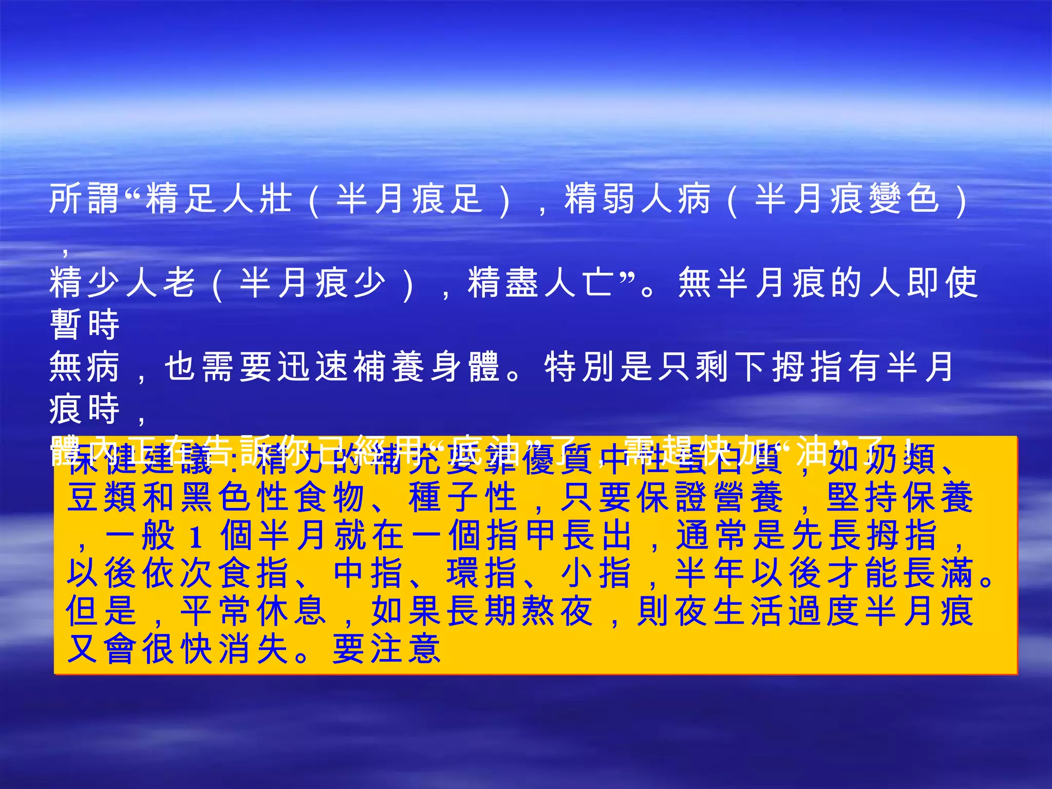 保健建議：精力的補充要靠優質中性蛋白質，如奶類、豆類和黑色性食物、種子性，只要保證營養，堅持保養，一般 1 個半月就在一個指甲長出，通常是先長拇指，以後依次食指、中指、環指、小指，半年以後才能長滿。但是，平常休息，如果長期熬夜，則夜生活過度半月痕又會很快消失。要注意 所謂“精足人壯（半月痕足），精弱人病（半月痕變色）， 精少人老（半月痕少），精盡人亡”。無半月痕的人即使暫時 無病，也需要迅速補養身體。特別是只剩下拇指有半月痕時， 體內正在告訴你已經用“底油”了，需趕快加“油”了！ 