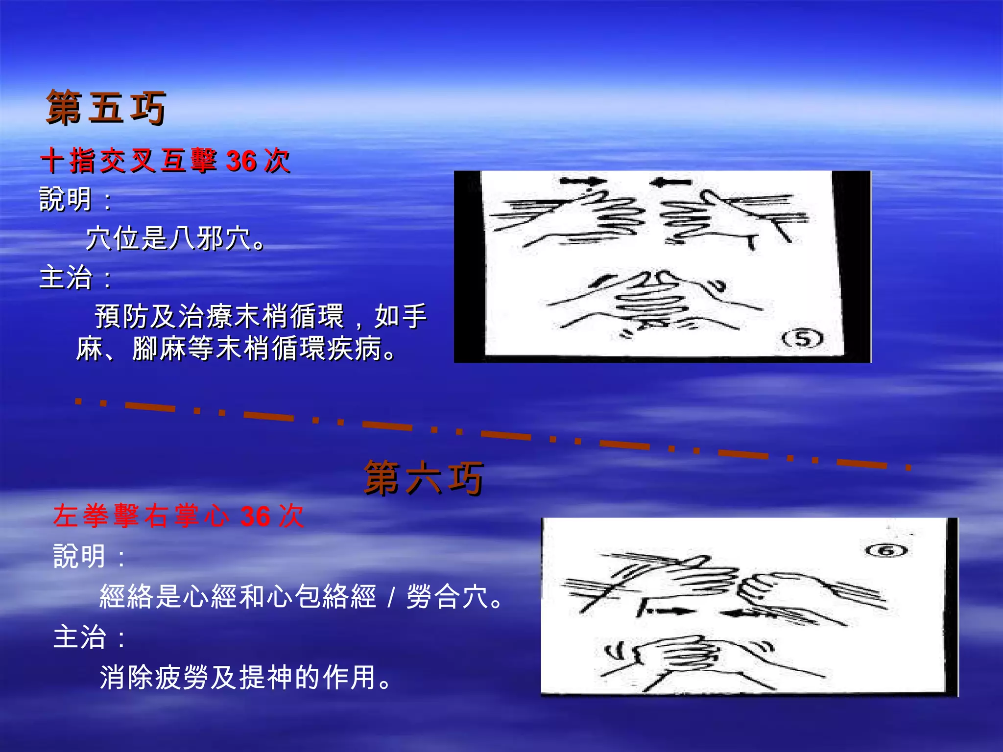 第五巧 十指交叉互擊 36 次 說明： 　  穴位是八邪穴。 主治： 　 預防及治療末梢循環，如手麻、腳麻等末梢循環疾病。 第六巧 左拳擊右掌心 36 次 說明： 　  經絡是心經和心包絡經／勞合穴。 主治： 　  消除疲勞及提神的作用。 
