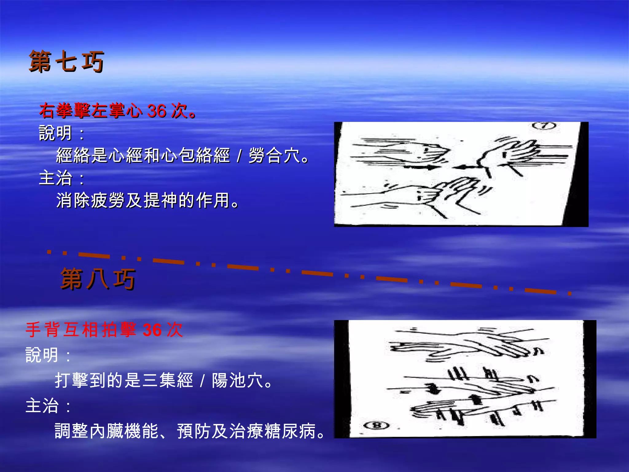第七巧 右拳擊左掌心 36 次。 說明： 　經絡是心經和心包絡經／勞合穴。 主治： 　消除疲勞及提神的作用。 第八巧 手背互相拍擊 36 次 說明： 　  打擊到的是三集經／陽池穴。 主治： 　  調整內臟機能、預防及治療糖尿病。 