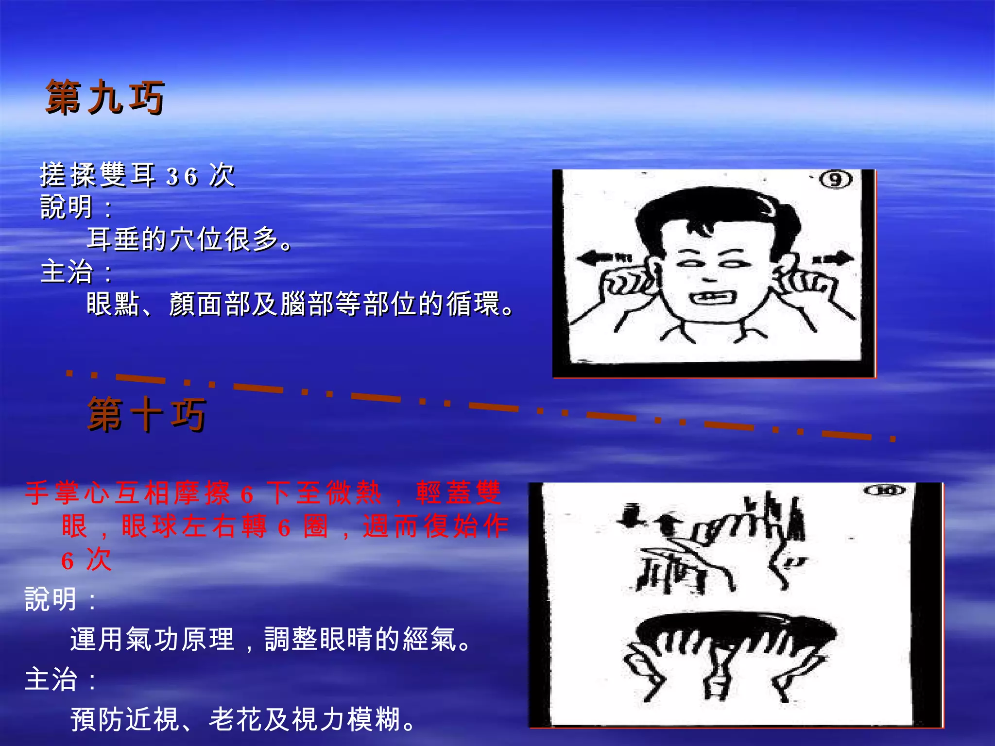 第九巧 搓揉雙耳 36 次 說明： 　  耳垂的穴位很多。 主治： 　  眼點、顏面部及腦部等部位的循環。 第十巧 手掌心互相摩擦 6 下至微熱，輕蓋雙眼，眼球左右轉 6 圈，週而復始作 6 次 說明： 　  運用氣功原理，調整眼晴的經氣。 主治： 　  預防近視、老花及視力模糊。 