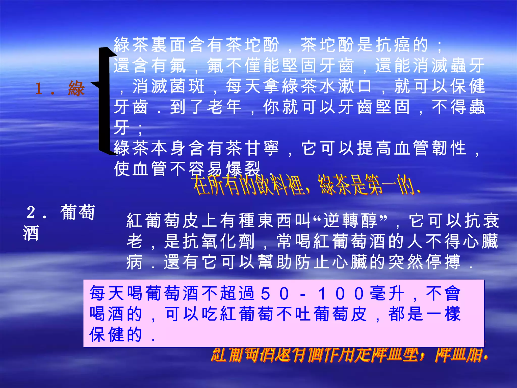 綠茶裏面含有茶坨酚，茶坨酚是抗癌的； 還含有氟，氟不僅能堅固牙齒，還能消滅蟲牙，消滅菌斑，每天拿綠茶水漱口，就可以保健牙齒．到了老年，你就可以牙齒堅固，不得蟲牙； 綠茶本身含有茶甘寧，它可以提高血管韌性，使血管不容易爆裂． ２．葡萄酒 紅葡萄酒還有個作用是降血壓，降血脂． 在所有的飲料裡，綠茶是第一的． １． 綠 紅葡萄皮上有種東西叫“逆轉醇”，它可以抗衰老，是抗氧化劑，常喝紅葡萄酒的人不得心臟病．還有它可以幫助防止心臟的突然停搏． 每天喝葡萄酒不超過５０－１００毫升，不會喝酒的，可以吃紅葡萄不吐葡萄皮，都是一樣保健的． 