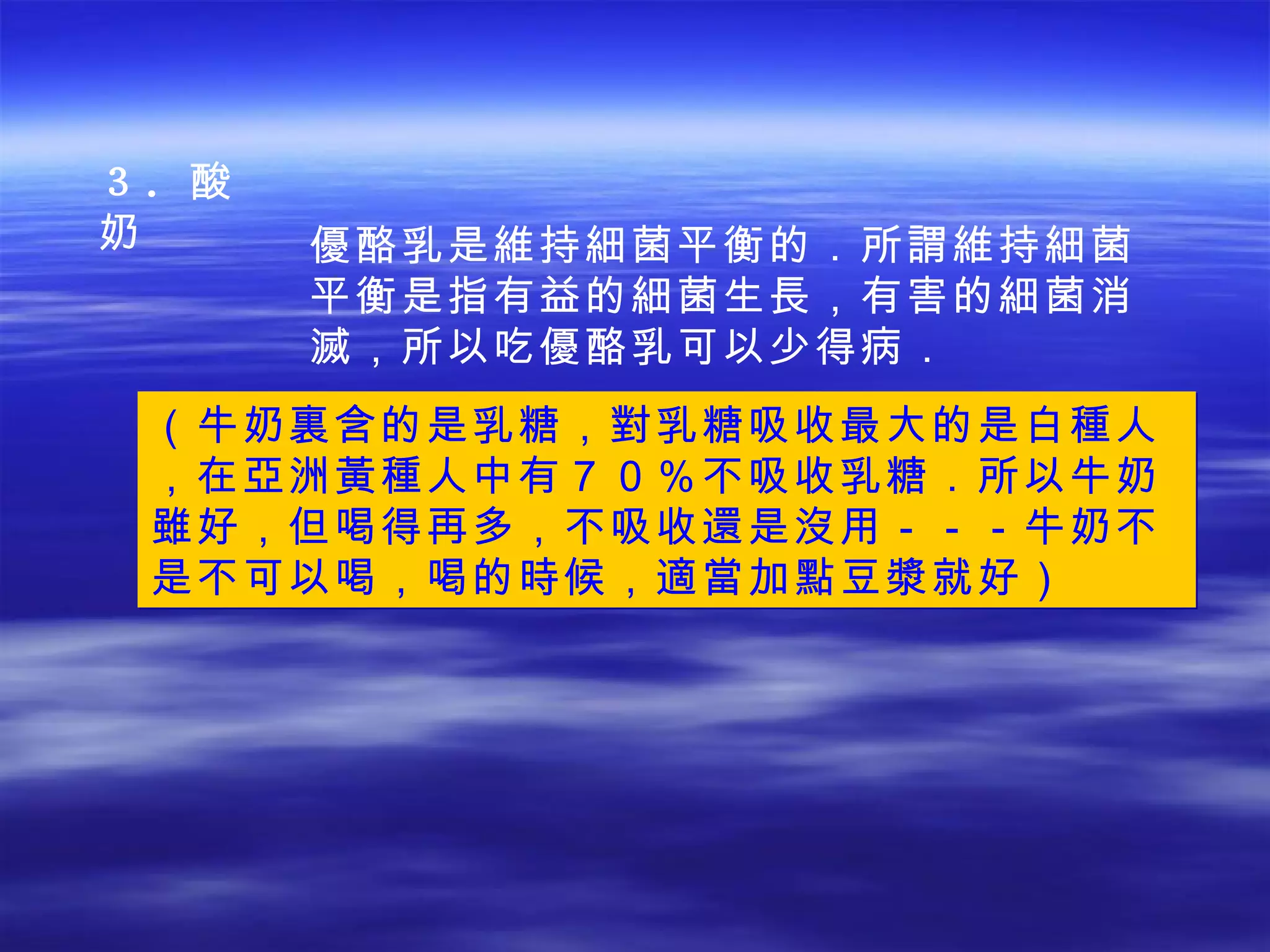 ３． 酸奶 （牛奶裏含的是乳糖，對乳糖吸收最大的是白種人，在亞洲黃種人中有７０％不吸收乳糖．所以牛奶雖好，但喝得再多，不吸收還是沒用－－－牛奶不是不可以喝，喝的時候，適當加點豆漿就好） 優酪乳是維持細菌平衡的．所謂維持細菌平衡是指有益的細菌生長，有害的細菌消滅，所以吃優酪乳可以少得病． 