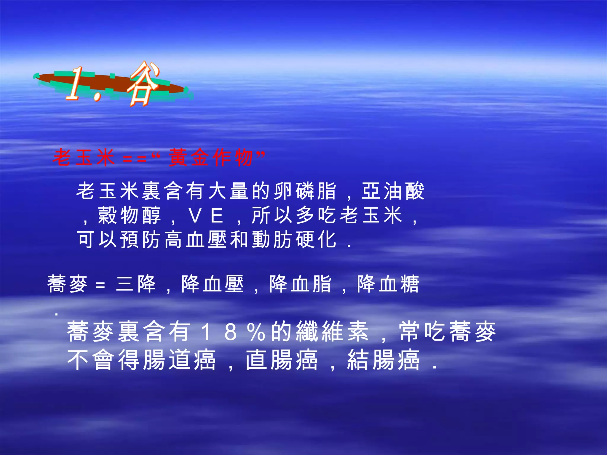 蕎麥 = 三降，降血壓，降血脂，降血糖． 老玉米 ==“ 黃 金作物” １．谷 老玉米裏含有大量的卵磷脂，亞油酸，穀物醇，ＶＥ，所以多吃老玉米，可以預防高血壓和動肪硬化． 蕎麥裏含有１８％的纖維素，常吃蕎麥不會得腸道癌，直腸癌，結腸癌． 