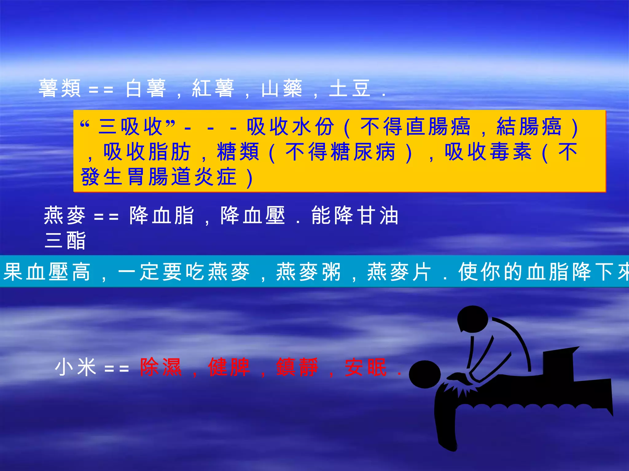 薯類 == 白薯，紅薯，山藥，土豆． “ 三吸收”－－－吸收水份（不得直腸癌，結腸癌），吸收脂肪，糖類（不得糖尿病），吸收毒素（不發生胃腸道炎症） 燕麥 == 降血脂，降血壓．能降甘油三酯 如果血壓高，一定要吃燕麥，燕麥粥，燕麥片．使你的血脂降下來． 小米 == 除 濕 ，健脾， 鎮靜 ，安眠． 