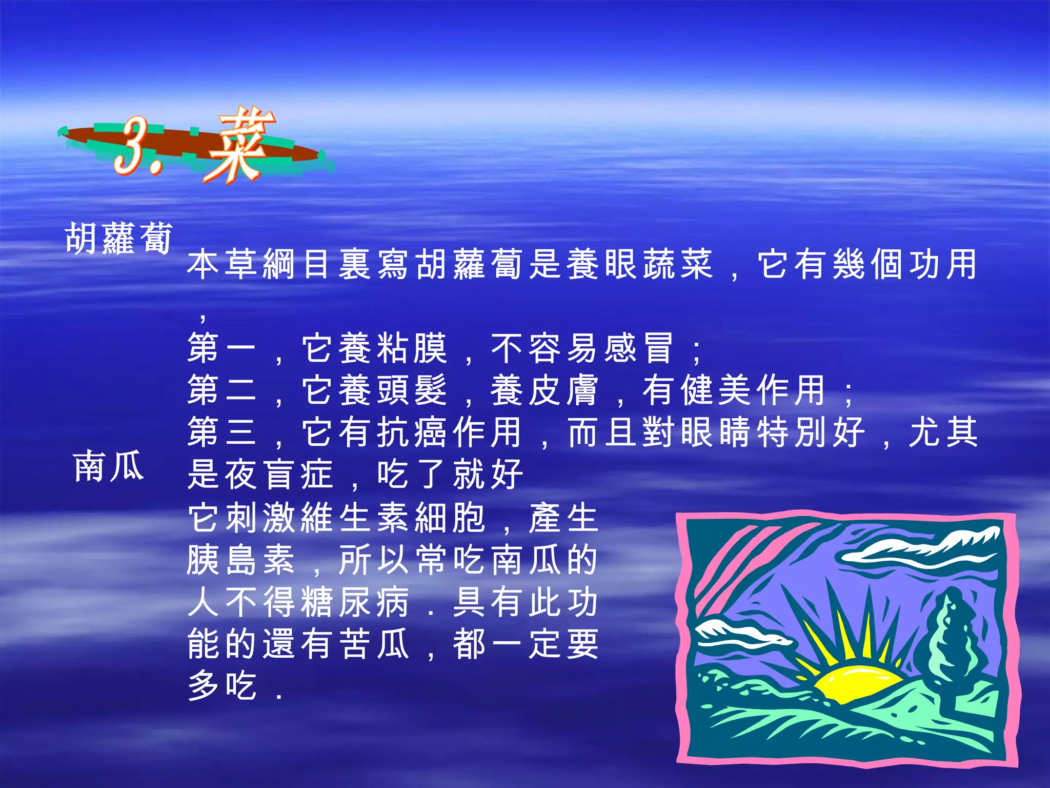 胡 蘿蔔 3．菜 本草綱目裏寫胡蘿蔔是養眼蔬菜，它有幾個功用， 第一，它養粘膜，不容易感冒； 第二，它養頭髮，養皮膚，有健美作用； 第三，它有抗癌作用，而且對眼睛特別好，尤其是夜盲症，吃了就好 南瓜 它刺激維生素細胞，產生胰島素，所以常吃南瓜的人不得糖尿病．具有此功能的還有苦瓜，都一定要多吃． 