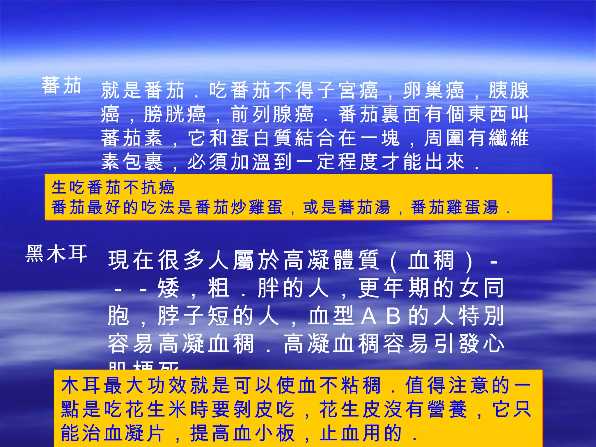 蕃茄 就是番茄．吃番茄不得子宮癌，卵巢癌，胰腺癌，膀胱癌，前列腺癌．番茄裏面有個東西叫蕃茄素，它和蛋白質結合在一塊，周圍有纖維素包裹，必須加溫到一定程度才能出來． 生吃番茄不抗癌 番茄最好的吃法是番茄炒雞蛋，或是蕃茄湯，番茄雞蛋湯． 現在很多人屬於高凝體質（血稠）－－－矮，粗．胖的人，更年期的女同胞，脖子短的人，血型ＡＢ的人特別容易高凝血稠．高凝血稠容易引發心肌梗死． 黑木耳 木耳最大功效就是可以使血不粘稠．值得注意的一點是吃花生米時要剝皮吃，花生皮沒有營養，它只能治血凝片，提高血小板，止血用的． 