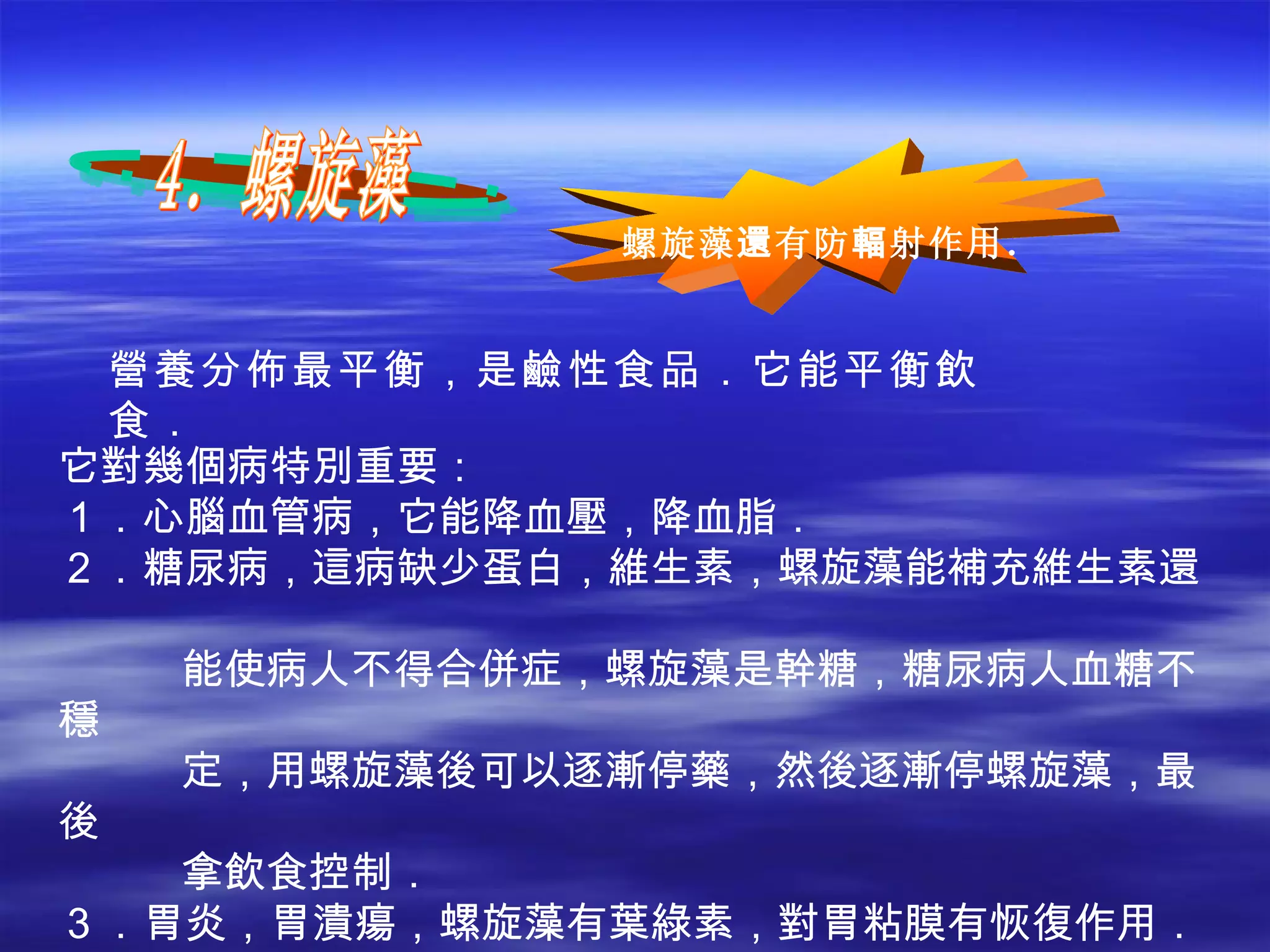 營養分佈最平衡，是鹼性食品．它能平衡飲食． 它對幾個病特別重要： １．心腦血管病，它能降血壓，降血脂． ２．糖尿病，這病缺少蛋白，維生素，螺旋藻能補充維生素還  能使病人不得合併症，螺旋藻是幹糖，糖尿病人血糖不穩 定，用螺旋藻後可以逐漸停藥，然後逐漸停螺旋藻，最後 拿飲食控制． ３．胃炎，胃潰瘍，螺旋藻有葉綠素，對胃粘膜有恢復作用． ４．肝炎，累旋藻能使病毒不複製，而且大量氨基酸能使肝細 胞恢復，含有膽鹼，能使肝功能恢復．提高免疫力． 4．螺旋藻 螺旋藻 還 有防 輻 射作用． 