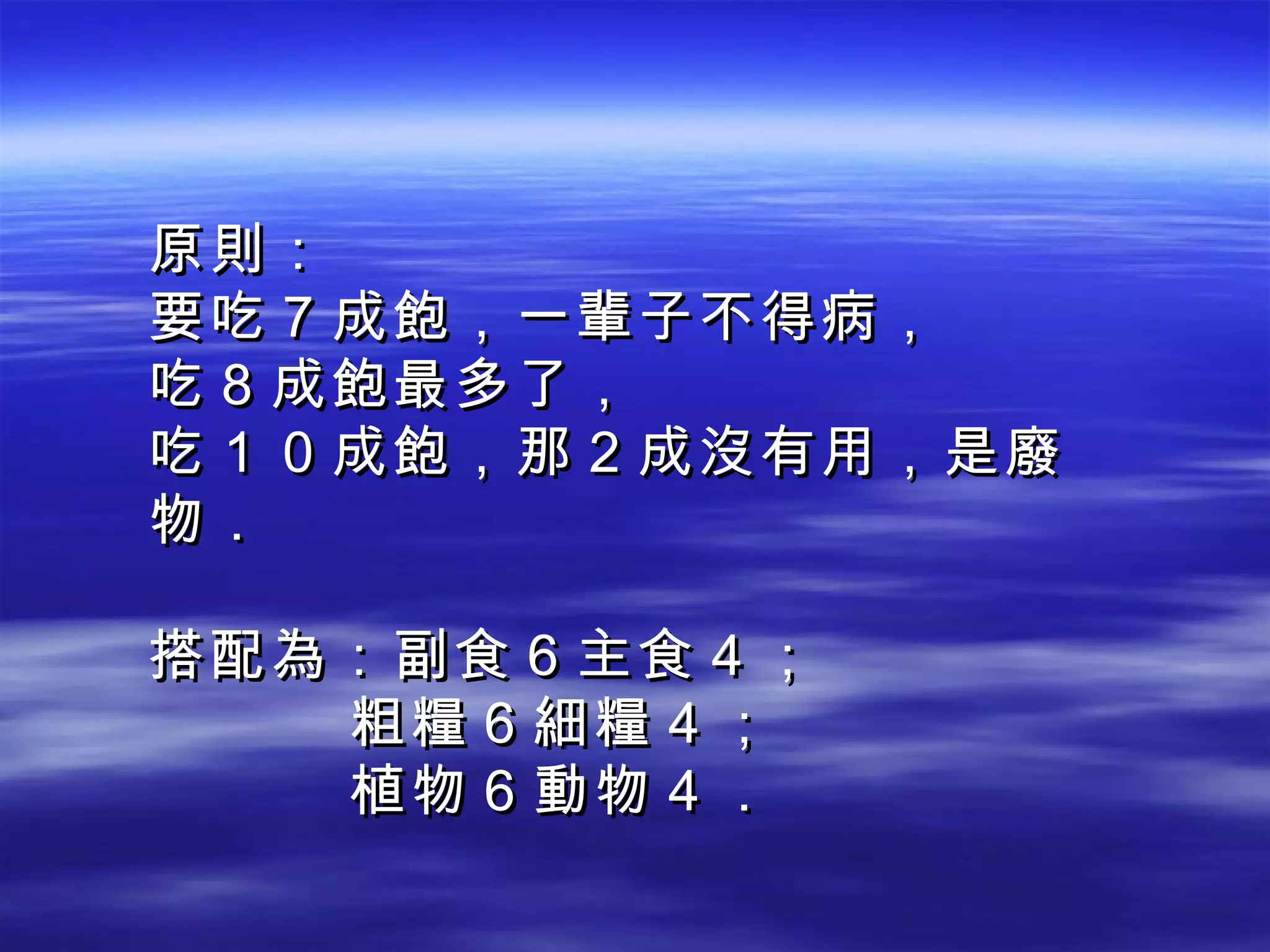 原則： 要吃７成飽，一輩子不得病， 吃８成飽最多了， 吃１０成飽，那２成沒有用，是廢物． 搭配為：副食６主食４； 粗糧６細糧４； 植物６動物４． 