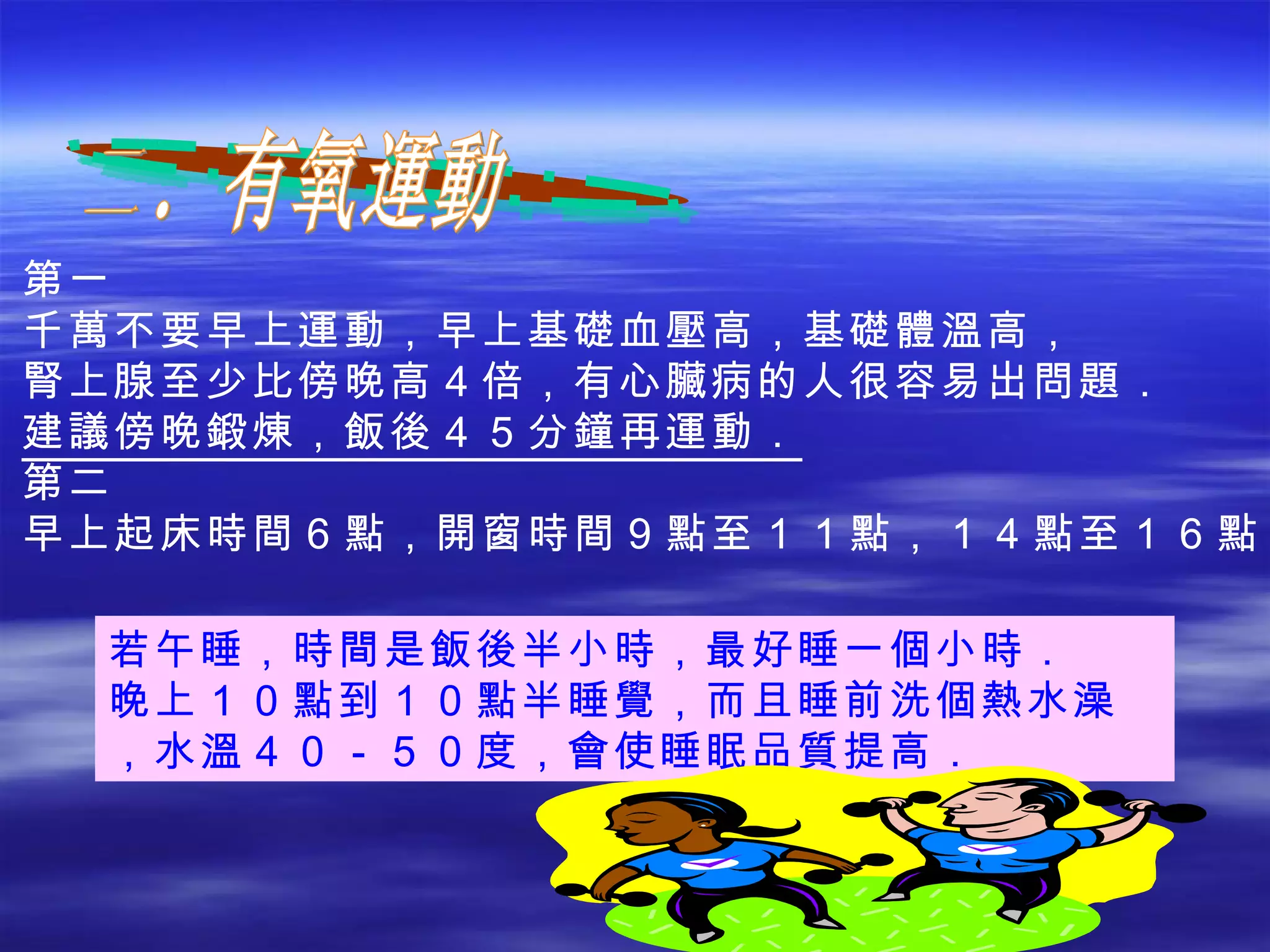 二．有氧運動 若午睡，時間是飯後半小時，最好睡一個小時． 晚上１０點到１０點半睡覺，而且睡前洗個熱水澡，水溫４０－５０度，會使睡眠品質提高． 第一 千萬不要早上運動，早上基礎血壓高，基礎體溫高， 腎上腺至少比傍晚高４倍，有心臟病的人很容易出問題． 建議傍晚鍛煉，飯後４５分鐘再運動． 第二 早上起床時間６點，開窗時間９點至１１點，１４點至１６點． 