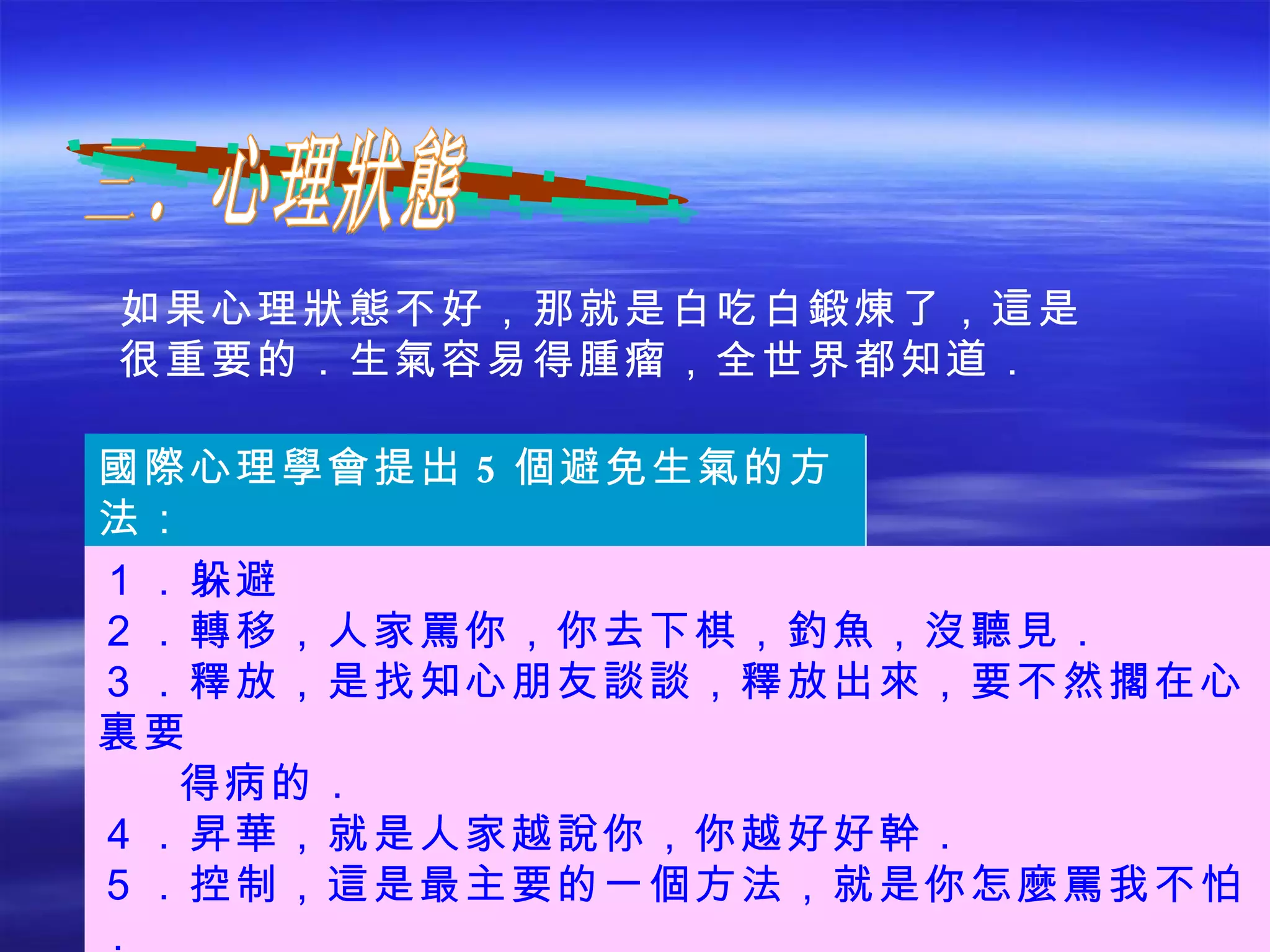 如果心理狀態不好，那就是白吃白鍛煉了，這是很重要的．生氣容易得腫瘤，全世界都知道． 三．心理狀態 國際心理學會提出 5 個避免生氣的方法： １．躲避 ２．轉移，人家罵你，你去下棋，釣魚，沒聽見． ３．釋放，是找知心朋友談談，釋放出來，要不然擱在心裏要  得病的． ４．昇華，就是人家越說你，你越好好幹． ５．控制，這是最主要的一個方法，就是你怎麼罵我不怕． 