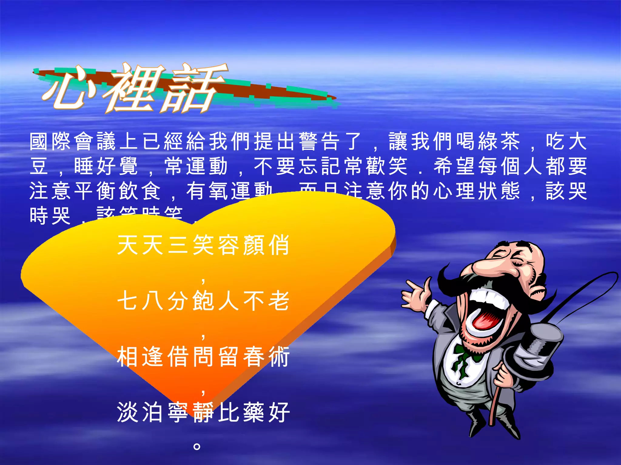 心裡話 國際會議上已經給我們提出警告了，讓我們喝綠茶，吃大豆，睡好覺，常運動，不要忘記常歡笑．希望每個人都要注意平衡飲食，有氧運動，而且注意你的心理狀態，該哭時哭，該笑時笑． 天天三笑容顏俏， 七八分飽人不老， 相逢借問留春術， 淡泊寧靜比藥好。 