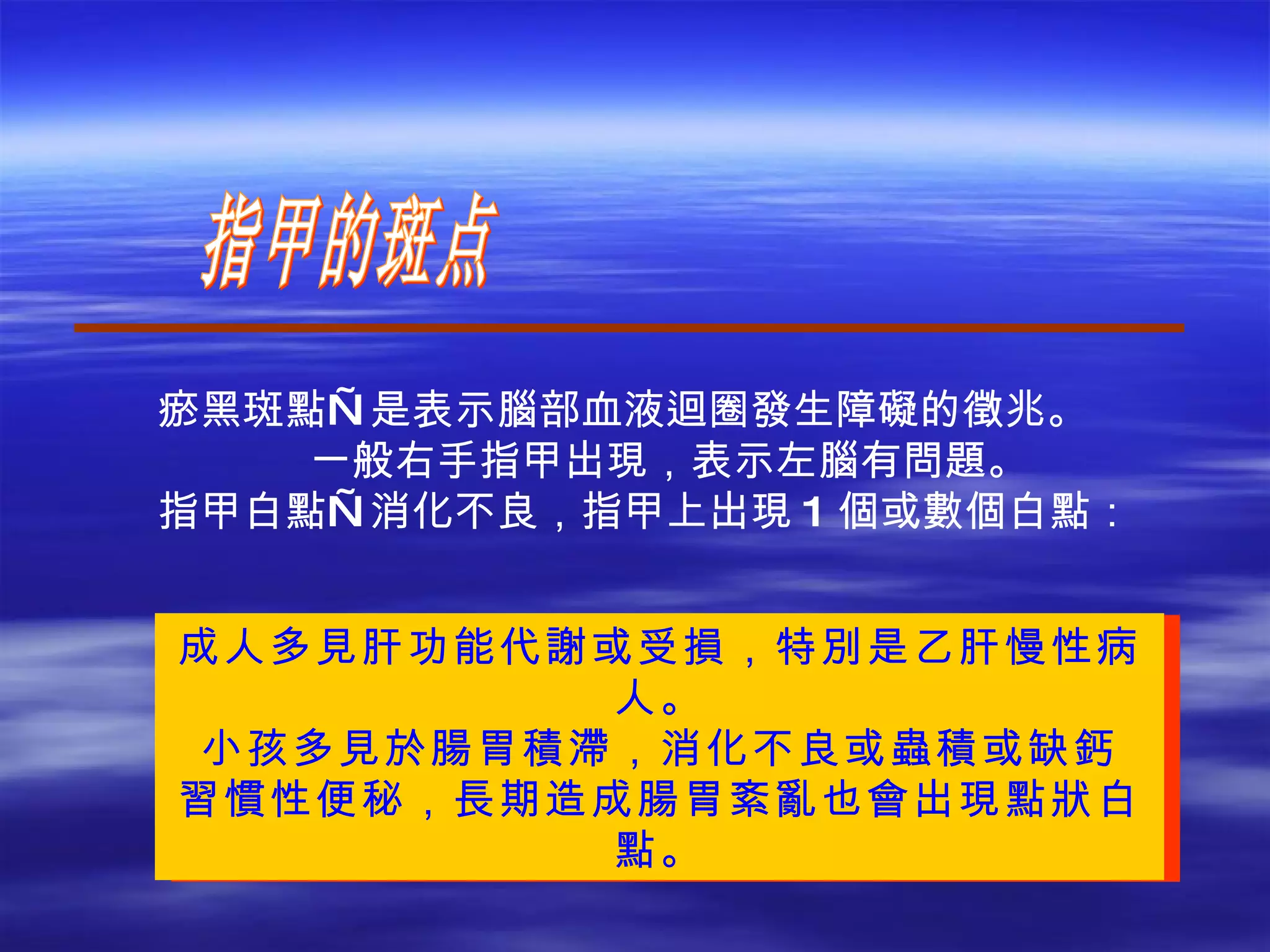 指甲的斑点 成人多見肝功能代謝或受損，特別是乙肝慢性病人。 小孩多見於腸胃積滯，消化不良或蟲積或缺鈣 習慣性便秘，長期造成腸胃紊亂也會出現點狀白點。 瘀黑斑點—是表示腦部血液迴圈發生障礙的徵兆。 一般右手指甲出現，表示左腦有問題。 指甲白點—消化不良，指甲上出現 1 個或數個白點：   