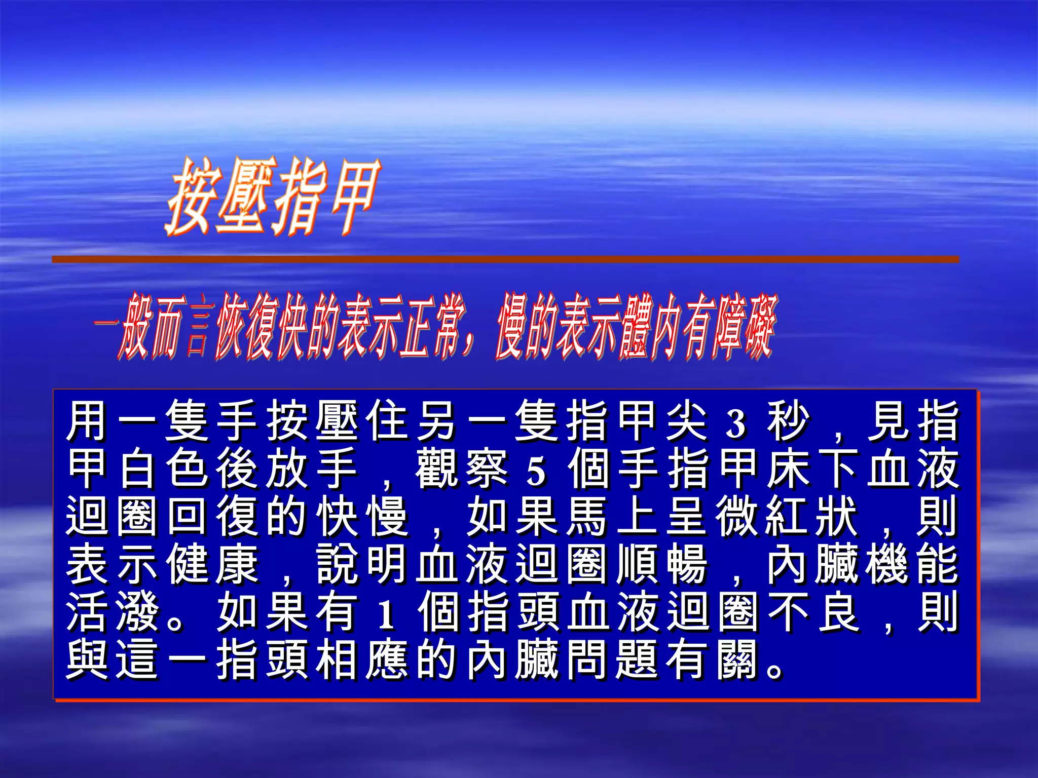 用一隻手按壓住另一隻指甲尖 3 秒，見指甲白色後放手，觀察 5 個手指甲床下血液迴圈回復的快慢，如果馬上呈微紅狀，則表示健康，說明血液迴圈順暢，內臟機能活潑。如果有 1 個指頭血液迴圈不良，則與這一指頭相應的內臟問題有關。 按壓指甲 一般而言恢復快的表示正常，慢的表示體内有障礙 
