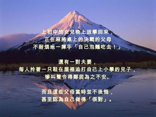 上初中的女兒晚上放學回來， 正在麻將桌上的決戰的父母 不耐煩地一揮手「自己泡麵吃去！」 還有一對夫妻， 每人拎著一只鞋在屋裡追打自己上小學的兒子， 慘叫聲令得鄰居為之不安 。 而且這些父母當時並不後悔， 甚至認為自己做得「很對」。 