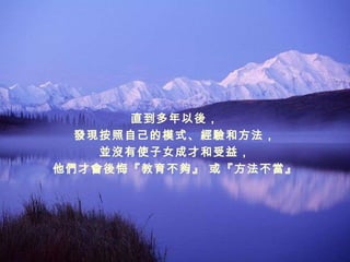 直到多年以後， 發現按照自己的模式、經驗和方法， 並沒有使子女成才和受益， 他們才會後悔『教育不夠』 或『方法不當』 