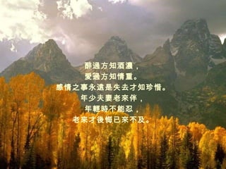 醉過方知酒濃， 愛過方知情重 。 感情之事永遠是失去才知珍惜 。 年少夫妻老來伴， 年輕時不能忍， 老來才後悔已來不及 。 