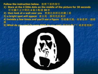 Follow the instruction below.   按照下面的指引 1)  Stare  at the 4 little dots on the middle of the picture for 30 seconds     盯住 圖 片 正 中 間 的 4 個 小 點達 30 秒 2)   then look at a wall near you   然 後 往你附近的 牆 上看 3) a bright spot will appear   會 出 現 一 個 明亮的 東 西   4) twinkle a few times and you‘ll see a figure  閃過幾 次 後 ，你 會 看到一 個頭 像 5) What do you see? Or even WHO do you see?  看到什 麼 了？或者看到 誰 ？ 