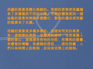 西藏的風景是變化無窮的。季節的更替使西藏擁
有了多種截然不同的主题；天氣的變換使同一個
地點的風景有無窮多種變幻；動物的遷徙使西藏
的風景有了生機。

西藏的風景是多種多樣的。這裡有荒芜的高原，
有一望無際的原野，有豐茂的綠林，也有高聳入
雲的雪山；這裡還有奇特的寺院，有精美的壁畫，
有睿智的喇嘛，有虔誠的信徒……遊在西藏，人
們只有時間上的限制，却没有空間上的限制。
 