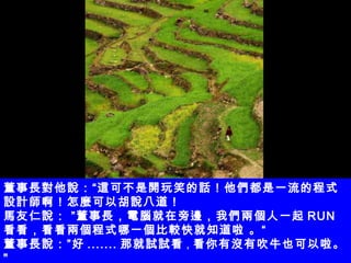 董事長對他說：“這可不是開玩笑的話！他們都是一流的程式設計師啊！怎麼可以胡說八道！ 馬友仁說： ”董事長，電腦就在旁邊，我們兩個人一起 RUN 看看，看看兩個程式哪一個比較快就知道啦 。“ 董事長說：”好 ....... 那就試試看 ， 看你有沒有吹牛也可以啦。 " 