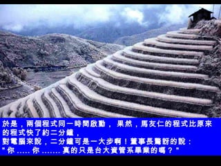 於是，兩個程式同一時間啟動， 果然，馬友仁的程式比原來的程式快了約二分鐘， 對電腦來說，二分鐘可是一大步啊！董事長驚訝的說：  " 你 ..... 你 ....... 真的只是台大資管系畢業的嗎？ " 